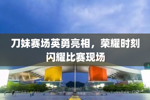刀妹賽場英勇亮相，榮耀時刻閃耀比賽現(xiàn)場