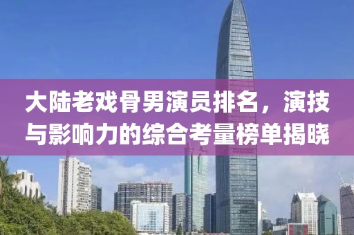大陸老戲骨男演員排名，演技與影響力的綜合考量榜單揭曉