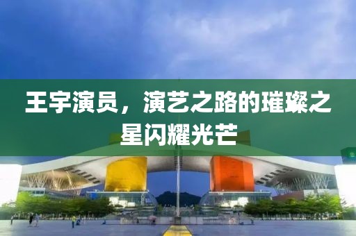 王宇演員，演藝之路的璀璨之星閃耀光芒
