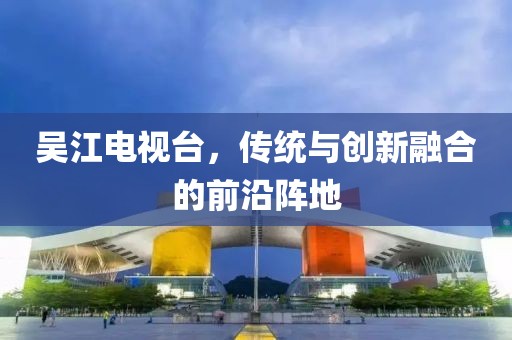 吳江電視臺，傳統(tǒng)與創(chuàng)新融合的前沿陣地