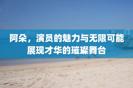 阿朵，演員的魅力與無限可能展現(xiàn)才華的璀璨舞臺