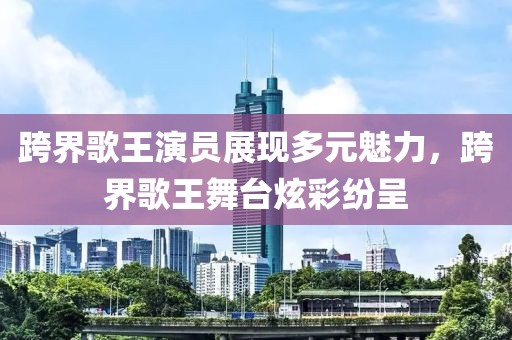 跨界歌王演員展現(xiàn)多元魅力，跨界歌王舞臺(tái)炫彩紛呈