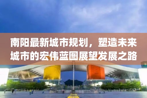 南陽最新城市規(guī)劃，塑造未來城市的宏偉藍(lán)圖展望發(fā)展之路
