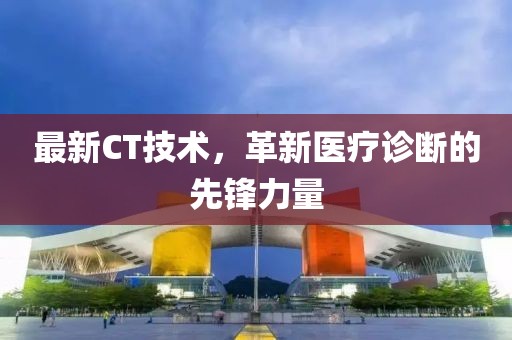 最新CT技術，革新醫(yī)療診斷的先鋒力量