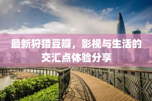 最新狩獵豆瓣，影視與生活的交匯點(diǎn)體驗(yàn)分享