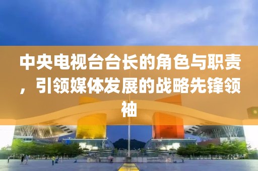 中央電視臺臺長的角色與職責(zé)，引領(lǐng)媒體發(fā)展的戰(zhàn)略先鋒領(lǐng)袖