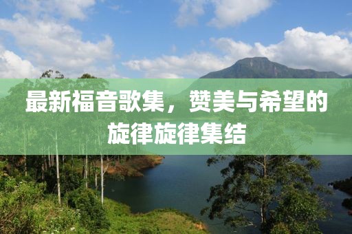 最新福音歌集，贊美與希望的旋律旋律集結(jié)