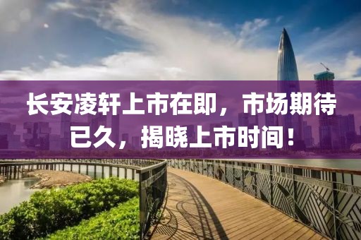長(zhǎng)安凌軒上市在即，市場(chǎng)期待已久，揭曉上市時(shí)間！
