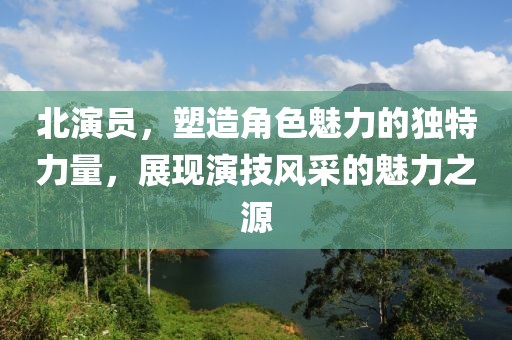 北演員，塑造角色魅力的獨特力量，展現(xiàn)演技風(fēng)采的魅力之源