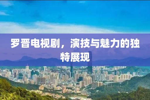 羅晉電視劇，演技與魅力的獨特展現(xiàn)