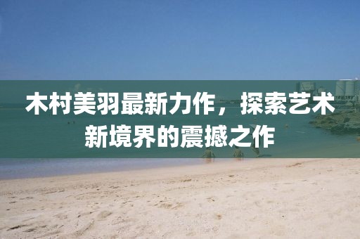 木村美羽最新力作，探索藝術(shù)新境界的震撼之作