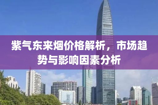 紫氣東來煙價(jià)格解析，市場趨勢與影響因素分析
