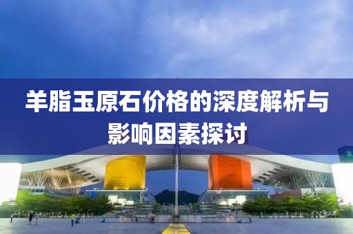 羊脂玉原石價(jià)格的深度解析與影響因素探討