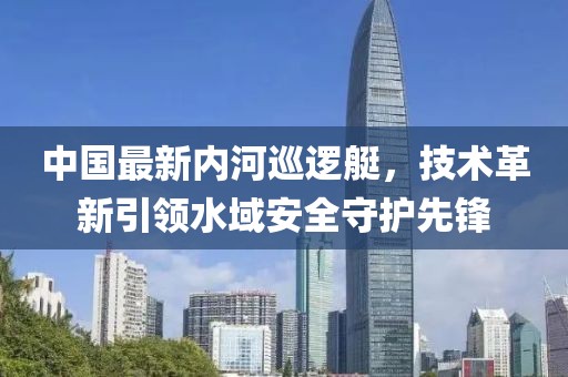 中國最新內(nèi)河巡邏艇，技術(shù)革新引領(lǐng)水域安全守護先鋒