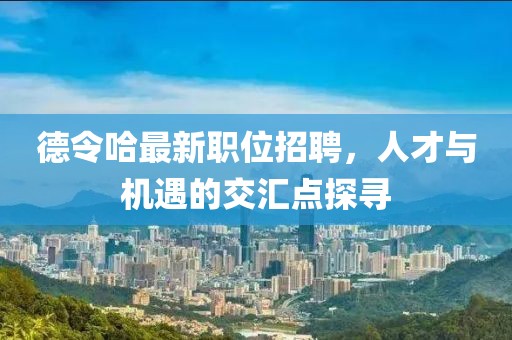 德令哈最新職位招聘，人才與機遇的交匯點探尋