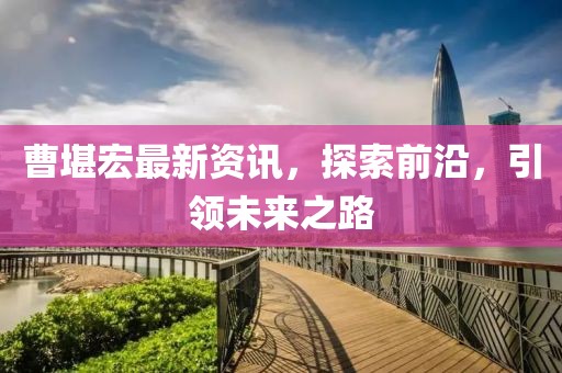 曹堪宏最新資訊，探索前沿，引領(lǐng)未來之路