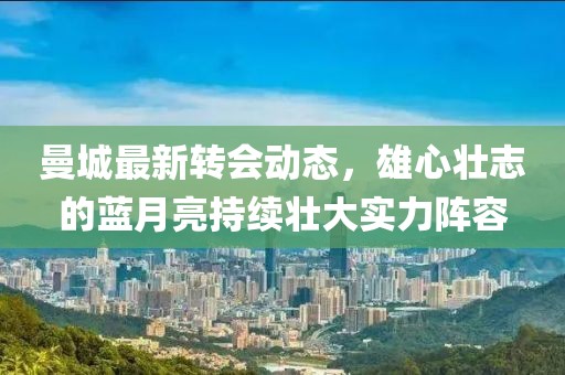 曼城最新轉(zhuǎn)會(huì)動(dòng)態(tài)，雄心壯志的藍(lán)月亮持續(xù)壯大實(shí)力陣容