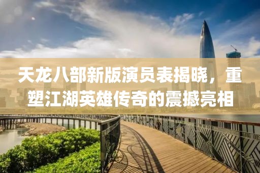 天龍八部新版演員表揭曉，重塑江湖英雄傳奇的震撼亮相