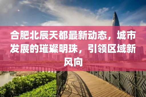 合肥北辰天都最新動態(tài)，城市發(fā)展的璀璨明珠，引領(lǐng)區(qū)域新風(fēng)向