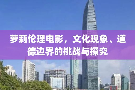 蘿莉倫理電影，文化現(xiàn)象、道德邊界的挑戰(zhàn)與探究