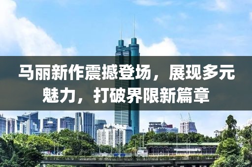 馬麗新作震撼登場，展現(xiàn)多元魅力，打破界限新篇章
