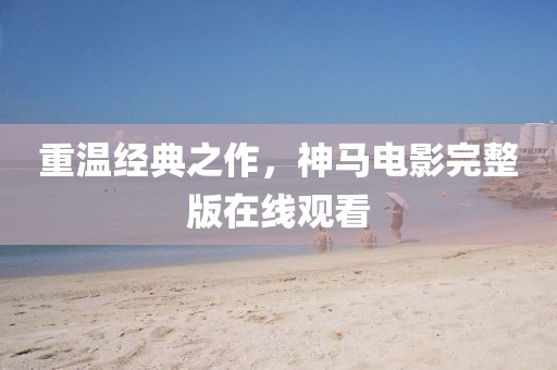 重溫經(jīng)典之作，神馬電影完整版在線觀看