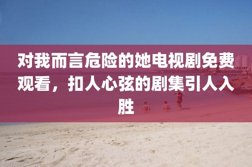 對我而言危險的她電視劇免費觀看，扣人心弦的劇集引人入勝