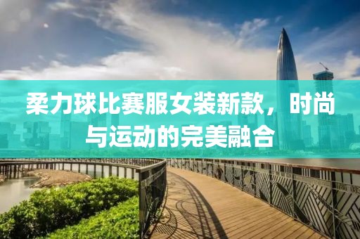 柔力球比賽服女裝新款，時(shí)尚與運(yùn)動(dòng)的完美融合