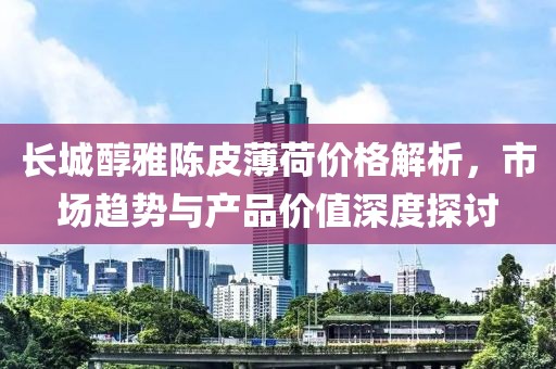 長城醇雅陳皮薄荷價格解析，市場趨勢與產(chǎn)品價值深度探討