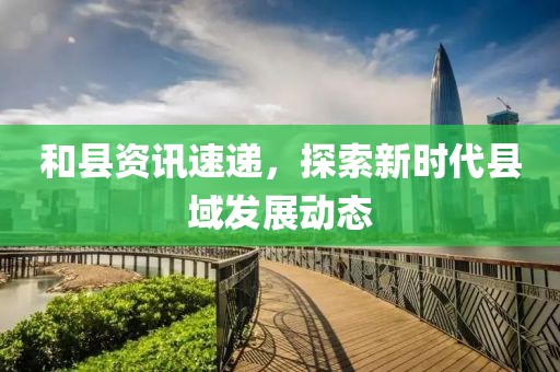 和縣資訊速遞，探索新時代縣域發(fā)展動態(tài)