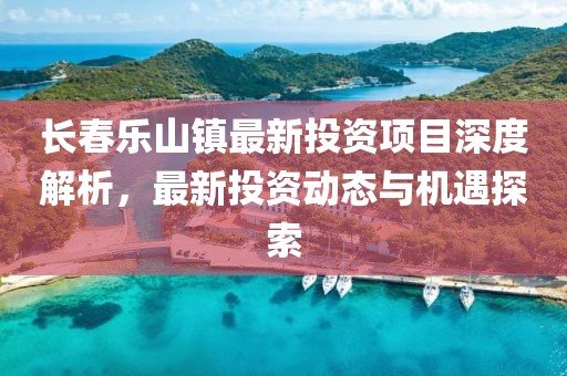 長(zhǎng)春樂山鎮(zhèn)最新投資項(xiàng)目深度解析，最新投資動(dòng)態(tài)與機(jī)遇探索