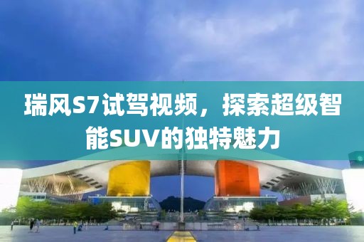 瑞風(fēng)S7試駕視頻，探索超級智能SUV的獨(dú)特魅力