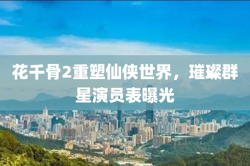 花千骨2重塑仙俠世界，璀璨群星演員表曝光