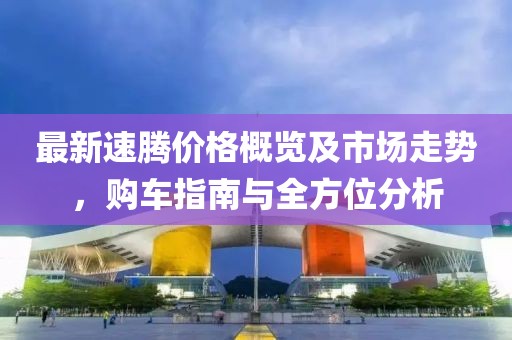 最新速騰價(jià)格概覽及市場(chǎng)走勢(shì)，購(gòu)車指南與全方位分析