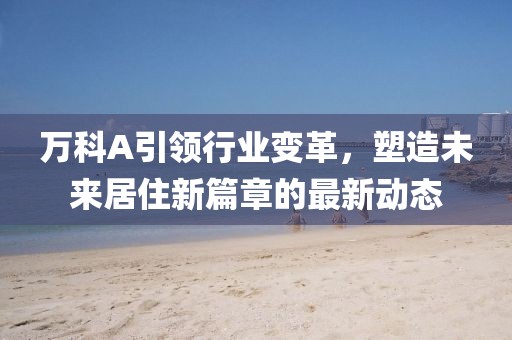 萬(wàn)科A引領(lǐng)行業(yè)變革，塑造未來(lái)居住新篇章的最新動(dòng)態(tài)