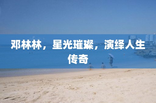 鄧林林，星光璀璨，演繹人生傳奇
