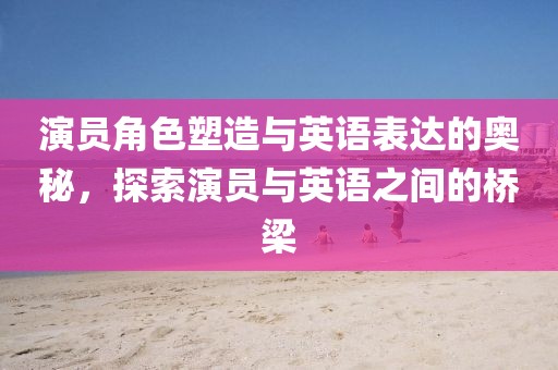 演員角色塑造與英語表達的奧秘，探索演員與英語之間的橋梁