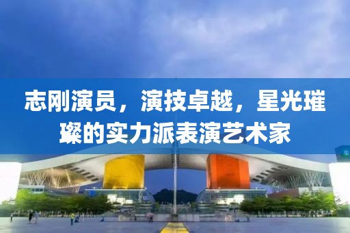 志剛演員，演技卓越，星光璀璨的實力派表演藝術家