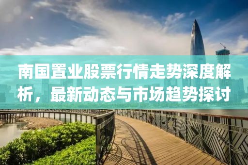 南國置業(yè)股票行情走勢深度解析，最新動態(tài)與市場趨勢探討