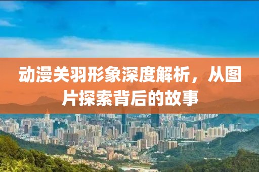 動漫關(guān)羽形象深度解析，從圖片探索背后的故事