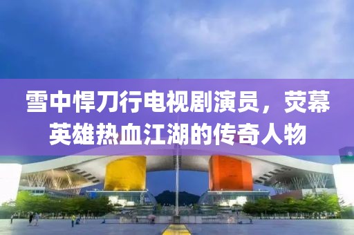 雪中悍刀行電視劇演員，熒幕英雄熱血江湖的傳奇人物