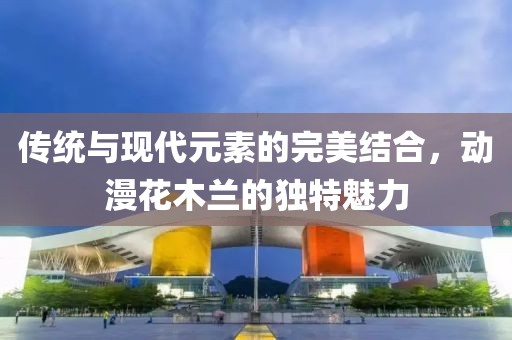 傳統(tǒng)與現(xiàn)代元素的完美結(jié)合，動(dòng)漫花木蘭的獨(dú)特魅力